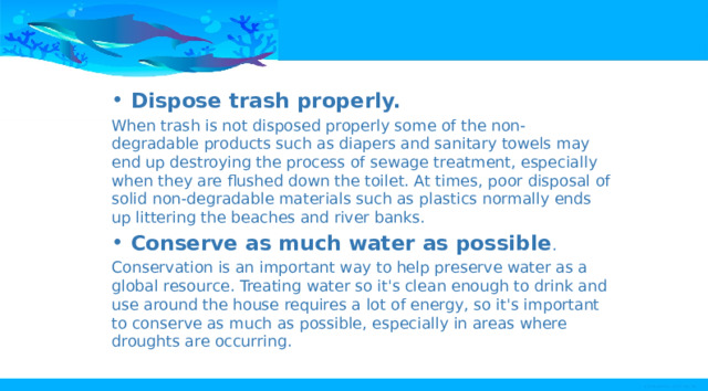 Dispose trash properly. When trash is not disposed properly some of the non-degradable products such as diapers and sanitary towels may end up destroying the process of sewage treatment, especially when they are flushed down the toilet. At times, poor disposal of solid non-degradable materials such as plastics normally ends up littering the beaches and river banks. Conserve as much water as possible . Conservation is an important way to help preserve water as a global resource. Treating water so it's clean enough to drink and use around the house requires a lot of energy, so it's important to conserve as much as possible, especially in areas where droughts are occurring. 