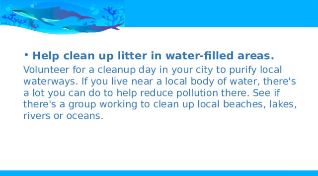 Help clean up litter in water-filled areas. Volunteer for a cleanup day in your city to purify local waterways. If you live near a local body of water, there's a lot you can do to help reduce pollution there. See if there's a group working to clean up local beaches, lakes, rivers or oceans. 