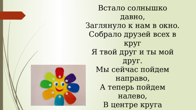 Встало солнышко давно, Заглянуло к нам в окно. Собрало друзей всех в круг Я твой друг и ты мой друг. Мы сейчас пойдем направо, А теперь пойдем налево, В центре круга соберемся, И на место все вернемся. Улыбнемся, подмигнем, Путешествовать пойдём. 