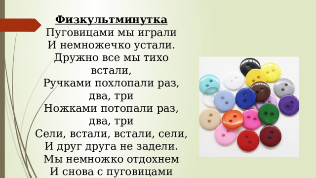 Физкультминутка Пуговицами мы играли И немножечко устали. Дружно все мы тихо встали, Ручками похлопали раз, два, три Ножками потопали раз, два, три Сели, встали, встали, сели, И друг друга не задели. Мы немножко отдохнем И снова с пуговицами Работать начнем. 