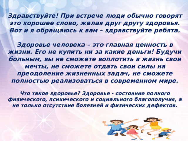 Здравствуйте! При встрече люди обычно говорят это хорошее слово, желая друг другу здоровья. Вот и я обращаюсь к вам – здравствуйте ребята.   Здоровье человека – это главная ценность в жизни. Его не купить ни за какие деньги! Будучи больным, вы не сможете воплотить в жизнь свои мечты, не сможете отдать свои силы на преодоление жизненных задач, не сможете полностью реализоваться в современном мире.   Что такое здоровье? Здоровье - состояние полного физического, психического и социального благополучия, а не только отсутствие болезней и физических дефектов.    