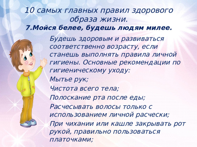 10 самых главных правил здорового образа жизни.  7.Мойся белее, будешь людям милее. Будешь здоровым и развиваться соответственно возрасту, если станешь выполнять правила личной гигиены. Основные рекомендации по гигиеническому уходу: Мытье рук; Чистота всего тела; Полоскание рта после еды; Расчесывать волосы только с использованием личной расчески; При чихании или кашле закрывать рот рукой, правильно пользоваться платочками; 