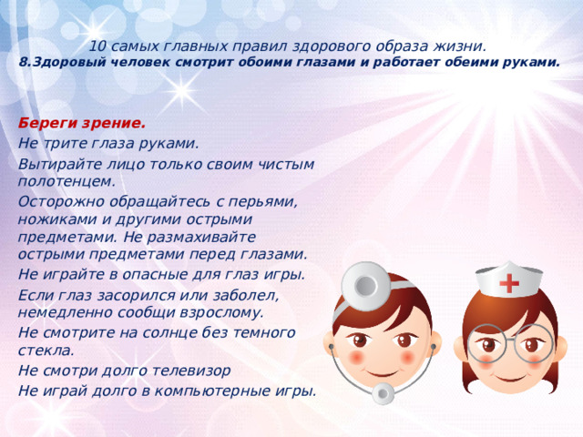 10 самых главных правил здорового образа жизни.  8.Здоровый человек смотрит обоими глазами и работает обеими руками.      Береги зрение. Не трите глаза руками. Вытирайте лицо только своим чистым полотенцем. Осторожно обращайтесь с перьями, ножиками и другими острыми предметами. Не размахивайте острыми предметами перед глазами. Не играйте в опасные для глаз игры. Если глаз засорился или заболел, немедленно сообщи взрослому. Не смотрите на солнце без темного стекла. Не смотри долго телевизор Не играй долго в компьютерные игры. 