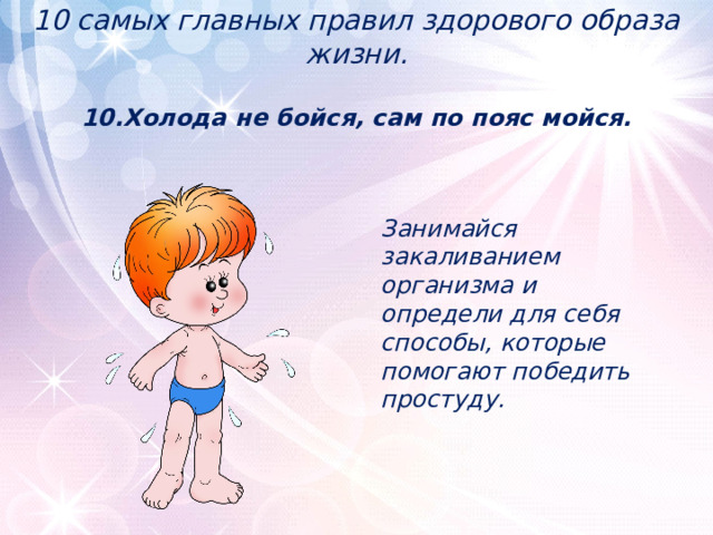 10 самых главных правил здорового образа жизни.   10.Холода не бойся, сам по пояс мойся.    Занимайся закаливанием организма и определи для себя способы, которые помогают победить простуду. 