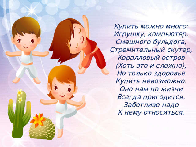 Купить можно много:  Игрушку, компьютер,  Смешного бульдога,  Стремительный скутер,  Коралловый остров  (Хоть это и сложно),  Но только здоровье  Купить невозможно.  Оно нам по жизни  Всегда пригодится.  Заботливо надо  К нему относиться.   