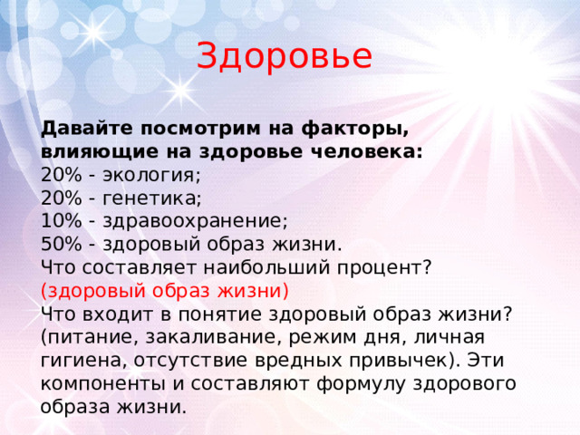 Здоровье Давайте посмотрим на факторы, влияющие на здоровье человека:  20% - экология;  20% - генетика;  10% - здравоохранение;  50% - здоровый образ жизни.  Что составляет наибольший процент? (здоровый образ жизни)  Что входит в понятие здоровый образ жизни? (питание, закаливание, режим дня, личная гигиена, отсутствие вредных привычек). Эти компоненты и составляют формулу здорового образа жизни. 