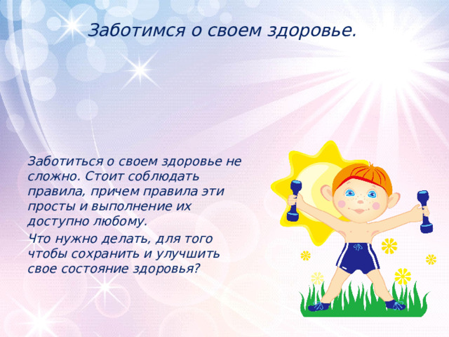 Заботимся о своем здоровье.    Заботиться о своем здоровье не сложно. Стоит соблюдать правила, причем правила эти просты и выполнение их доступно любому. Что нужно делать, для того чтобы сохранить и улучшить свое состояние здоровья? 