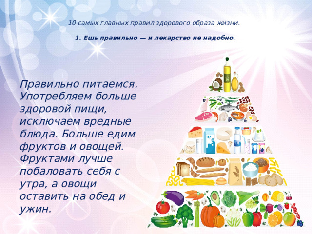  10 самых главных правил здорового образа жизни.   1. Ешь правильно — и лекарство не надобно .      Правильно питаемся. Употребляем больше здоровой пищи, исключаем вредные блюда. Больше едим фруктов и овощей. Фруктами лучше побаловать себя с утра, а овощи оставить на обед и ужин.  