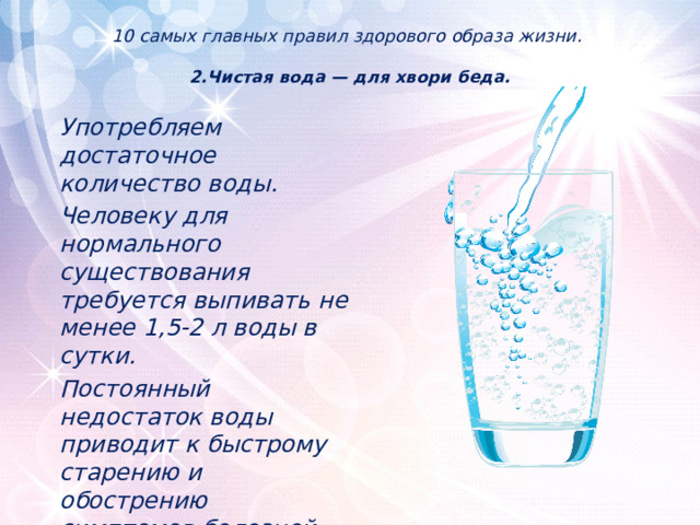 10 самых главных правил здорового образа жизни.   2.Чистая вода — для хвори беда.    Употребляем достаточное количество воды. Человеку для нормального существования требуется выпивать не менее 1,5-2 л воды в сутки. Постоянный недостаток воды приводит к быстрому старению и обострению симптомов болезней. 