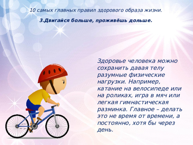 10 самых главных правил здорового образа жизни.   3.Двигайся больше, проживёшь дольше.           Здоровье человека можно сохранить давая телу разумные физические нагрузки. Например, катание на велосипеде или на роликах, игра в мяч или легкая гимнастическая разминка. Главное – делать это не время от времени, а постоянно, хотя бы через день. 