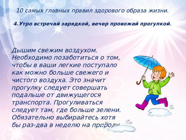 10 самых главных правил здорового образа жизни.   4.Утро встречай зарядкой, вечер провожай прогулкой .      Дышим свежим воздухом. Необходимо позаботиться о том, чтобы в ваши легкие поступало как можно больше свежего и чистого воздуха. Это значит прогулку следует совершать подальше от движущегося транспорта. Прогуливаться следует там, где больше зелени. Обязательно выбирайтесь хотя бы раз-два в неделю на природу. 