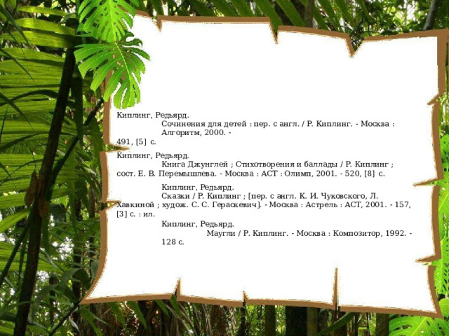 Киплинг,  Редьярд. Сочинения  для  детей  :  пер.  с  англ.  /  Р.  Киплинг.  -  Москва  :  Алгоритм, 2000.  - 491,  [5]  с. Киплинг,  Редьярд. Книга  Джунглей  ;  Стихотворения  и  баллады  /  Р.  Киплинг  ;  сост.  Е.  В. Перемышлева.  -  Москва  :  АСТ  : Олимп,  2001.  -  520,  [8]  с. Киплинг,  Редьярд. Сказки  /  Р.  Киплинг  ; [пер.  с  англ. К.  И.  Чуковского,  Л.  Хавкиной  ;  худож. С. С.  Гераскевич]. - Москва  :  Астрель  :  АСТ,  2001.  -  157,  [3]  с.  : ил. Киплинг,  Редьярд. Маугли  /  Р.  Киплинг.  -  Москва  : Композитор,  1992. -  128 с. 