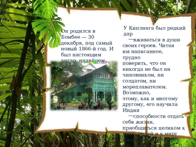 У  Киплинга  был  редкий  дар вживаться  в  души  своих героев.  Читая  им написанное,  трудно поверить,  что  он  никогда  не был  ни  чиновником,  ни солдатом,  ни мореплавателем.  Возможно, этому,  как  и  многому другому,  его  научила  Индия способности  отдать  себя жизни,  приобщиться целиком  к  миру  людей  и  к миру  животных,  к  миру  рек, гор,  деревьев  и  трав.  В  этом была  для  Киплинга  мудрость Востока. Он  родился  в  Бомбее  — 30  декабря,  под  самый новый  1866- й  год.  И  был настоящим англо- индийцем… 