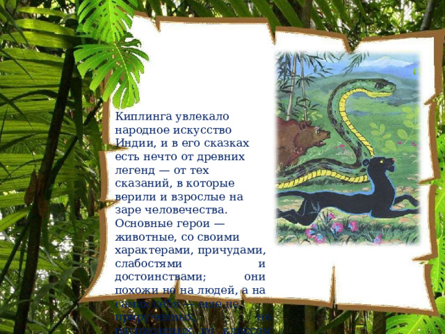 Киплинга  увлекало  народное искусство  Индии,  и  в  его сказках  есть  нечто  от  древних легенд  —  от  тех  сказаний,  в которые  верили  и  взрослые  на заре  человечества.  Основные герои  —  животные,  со  своими характерами,  причудами, слабостями  и  достоинствами; они  похожи  не  на  людей,  а  на самих  себя  —  еще  не прирученных,  не  расписанных по  классам  и  видам. 
