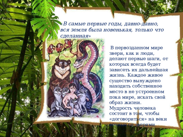 « В  самые  первые  годы,  давно- давно,  вся  земля была  новенькая,  только  что  сделанная » В  первозданном  мире звери,  как  и  люди,  делают первые  шаги,  от  которых всегда  будет  зависеть  их дальнейшая  жизнь. Каждое живое  существо  вынуждено находить  собственное  место в  не  устроенном  пока  мире, искать  свой  образ  жизни. Мудрость  человека  состоит  в том,  чтобы  «договориться» на  веки  вечные  со  зверями. 