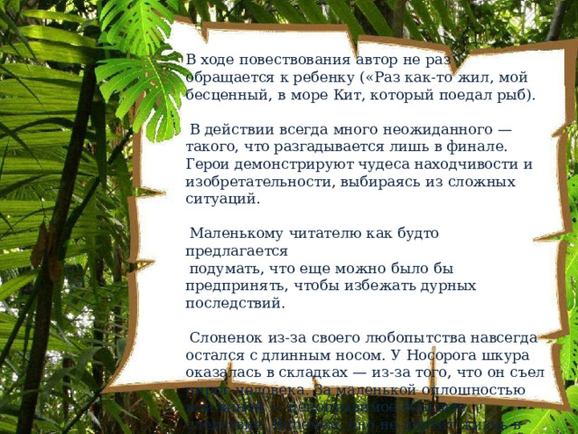 В  ходе  повествования  автор  не  раз  обращается  к ребенку  («Раз  как- то  жил,  мой  бесценный,  в  море  Кит, который  поедал  рыб). В  действии  всегда  много  неожиданного  —  такого,  что разгадывается  лишь  в  финале.  Герои  демонстрируют чудеса  находчивости  и  изобретательности,  выбираясь из  сложных  ситуаций. Маленькому  читателю  как  будто предлагается подумать,  что  еще  можно  было  бы  предпринять,  чтобы избежать  дурных  последствий. Слоненок  из- за  своего  любопытства  навсегда  остался  с длинным  носом.  У  Носорога  шкура  оказалась  в складках  —  из- за  того,  что  он  съел  пирог  человека.  За маленькой  оплошностью  или  виной  —  непоправимое большое  следствие.  Впрочем,  оно  не  портит  жизнь  в дальнейшем,  если  не  унывать. 