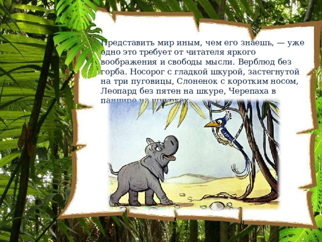 Представить  мир  иным,  чем  его  знаешь,  —  уже  одно  это требует  от  читателя  яркого  воображения  и  свободы мысли.  Верблюд  без  горба.  Носорог  с  гладкой  шкурой, застегнутой  на  три  пуговицы,  Слоненок  с  коротким носом,  Леопард  без  пятен  на  шкуре,  Черепаха  в  панцире на  шнурках. 