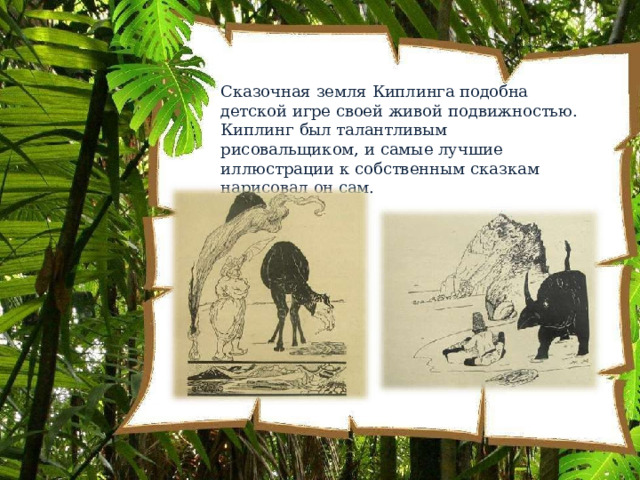 Сказочная  земля  Киплинга  подобна  детской  игре своей  живой  подвижностью.  Киплинг  был талантливым  рисовальщиком,  и  самые  лучшие иллюстрации  к  собственным  сказкам  нарисовал  он сам. 