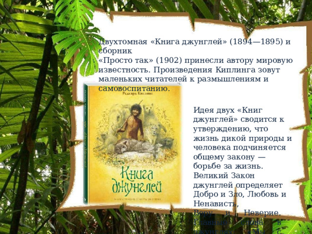 Двухтомная  «Книга  джунглей»  (1894—1895)  и  сборник «Просто  так»  (1902)  принесли  автору  мировую известность.  Произведения  Киплинга  зовут  маленьких читателей  к  размышлениям  и  самовоспитанию. Идея  двух  «Книг  джунглей» сводится  к  утверждению, что  жизнь  дикой  природы  и человека  подчиняется общему  закону  —  борьбе  за жизнь.  Великий  Закон джунглей  определяет  Добро и  Зло,  Любовь  и  Ненависть, Веру  и  Неверие.  Главные слова  в  джунглях:  «Мы  с тобой  одной  крови...». 