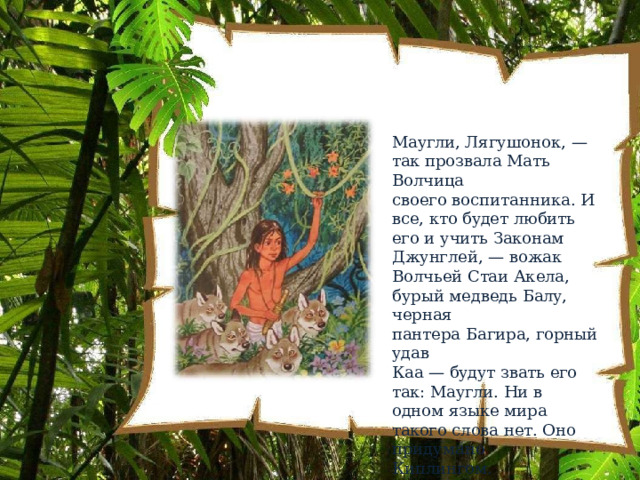 Маугли,  Лягушонок,  —  так прозвала  Мать  Волчица своего  воспитанника.  И  все, кто  будет  любить  его  и  учить Законам  Джунглей,  —  вожак Волчьей  Стаи  Акела,  бурый медведь  Балу, черная пантера  Багира,  горный  удав Каа  — будут  звать  его  так: Маугли. Ни  в  одном  языке мира  такого  слова  нет.  Оно придумано  Киплингом. 