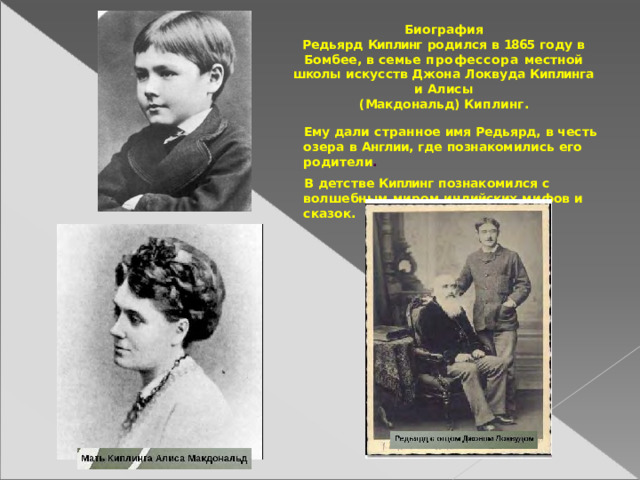 Биография Редьярд  Киплинг  родился  в  1865  году  в  Бомбее, в  семье  профессора  местной  школы  искусств Джона  Локвуда  Киплинга  и  Алисы (Макдональд)  Киплинг. Ему дали  странное  имя  Редьярд,  в честь  озера в  Англии,  где  познакомились  его  родители . В  детстве  Киплинг  познакомился  с  волшебным миром  индийских  мифов  и  сказок. 