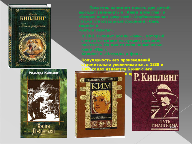 Писатель  начинает  писать  для  детей; выходят  знаменитые  «Книга  джунглей»  и «Вторая  книга  джунглей».  Опубликованы  также стихотворные  сборники  «Семь  морей»  и «Белые тезисы». В  1901  выходит  роман  «Ким»  ,  который считается одним  из  лучших  романов  писателя. Он  пишет  свои  знаменитые  книги  «Пак  с Холмов»  и  «Награды  и  феи». Популярность  его  произведений  стремительно увеличивается,  в  1888  и  1889  годах  издаются  6 книг  с  его  рассказами,  которые принесли  ему признание. 