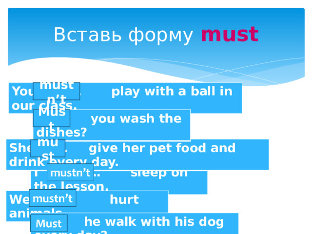 Вставь форму must mustn’t You … play with a ball in our class. Must … you wash the dishes? She … give her pet food and drink every day. must I … sleep on the lesson. We … hurt animals. … he walk with his dog every day? 