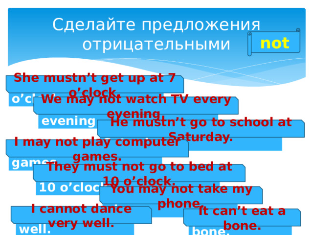 Сделайте предложения отрицательными not She mustn’t get up at 7 o’clock. She must get up at 7 o’clock. We may not watch TV every evening. We may watch TV every evening. He mustn’t go to school at Saturday. He must go to school at Saturday. I may not play computer games. I may play computer games. They must not go to bed at 10 o’clock. They must go to bed at 10 o’clock. You may not take my phone. You may take my phone. I cannot dance very well. I can dance very well. It can’t eat a bone. It can eat a bone. 