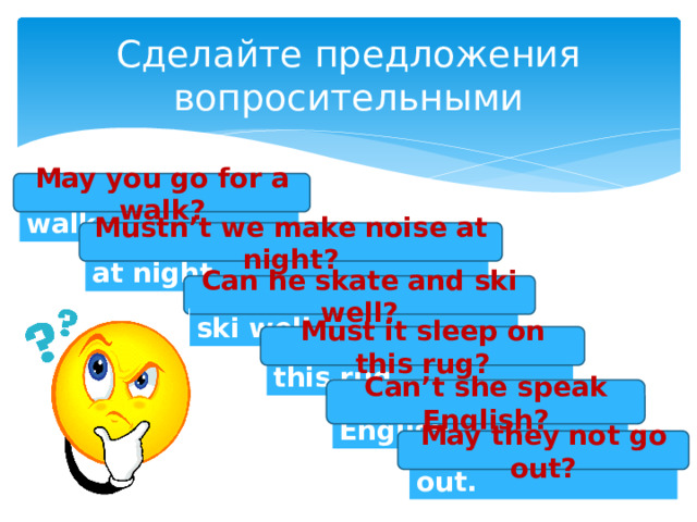 Сделайте предложения вопросительными May you go for a walk? You may go for a walk. Mustn’t we make noise at night? We mustn’t make noise at night. Can he skate and ski well? He can skate and ski well. Must it sleep on this rug? It must sleep on this rug. Can’t she speak English? She can’t speak English. May they not go out? They may not go out. 