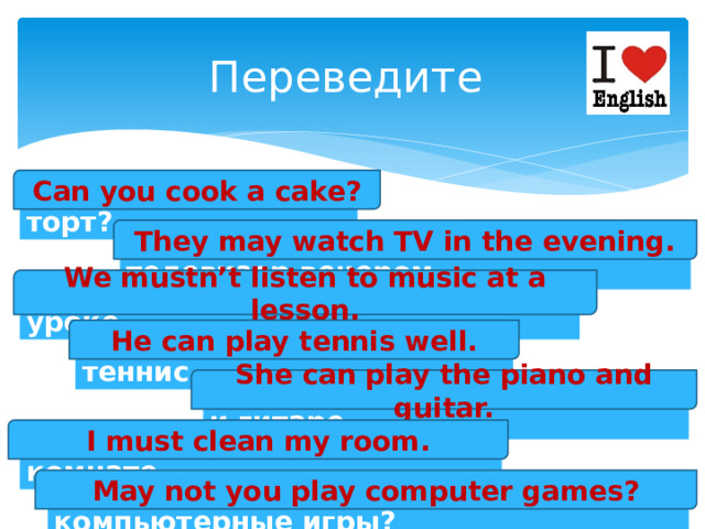 Переведите Can you cook a cake? Ты умеешь готовить торт? They may watch TV in the evening. Им разрешают смотреть телевизор вечером. We mustn’t listen to music at a lesson. Нам нельзя слушать музыку на уроке. He can play tennis well. Он хорошо умеет играть в теннис. She can play the piano and guitar. Она умеет играть на пианино и гитаре. I must clean my room. Я должен убираться в своей комнате. May not you play computer games? Тебе не разрешают играть в компьютерные игры? 