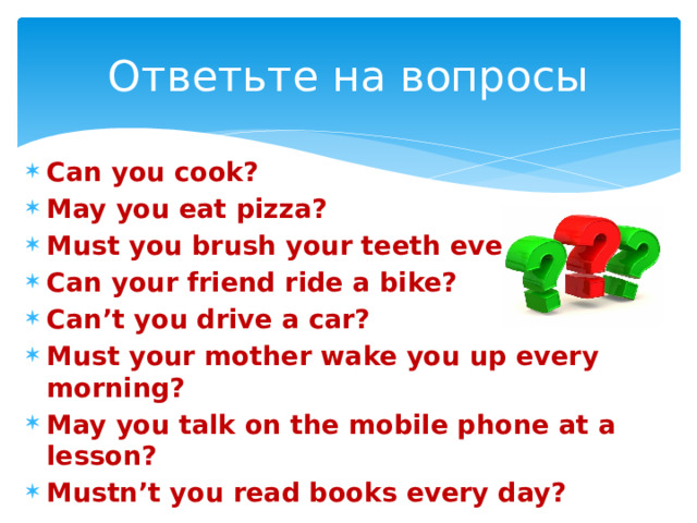 Ответьте на вопросы Can you cook? May you eat pizza? Must you brush your teeth every day? Can your friend ride a bike? Can’t you drive a car? Must your mother wake you up every morning? May you talk on the mobile phone at a lesson? Mustn’t you read books every day? 
