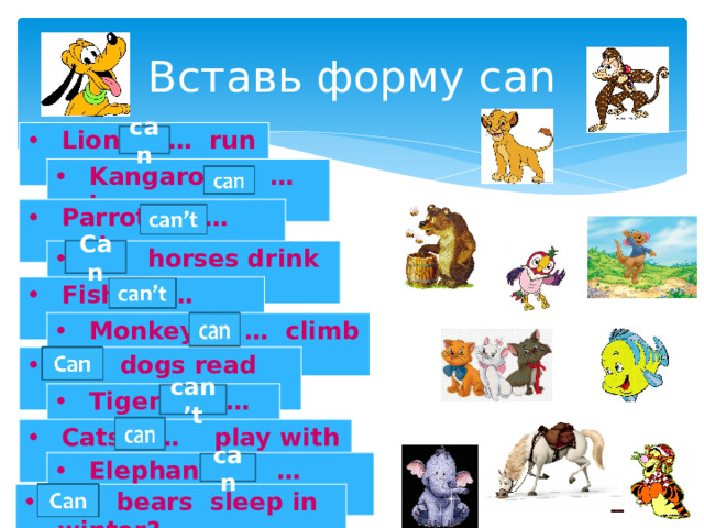 Вставь форму can Lions … run fast. can Kangaroos … jump. Parrots … swim. Can … horses drink milk? Fish … speak. Monkeys … climb trees. … dogs read books? Tigers … fly. can’t Cats … play with a ball. Elephants … eat fruits. can … bears sleep in winter? 