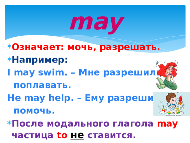 may Означает: мочь, разрешать. Например: I may swim. – Мне разрешили  поплавать. He may help. – Ему разрешили  помочь. После модального глагола may  частица  to  не  ставится.  
