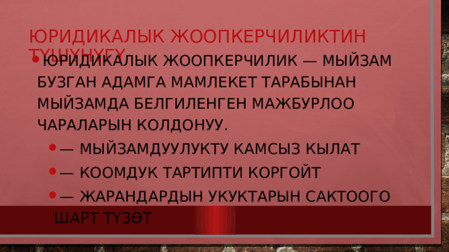 Юридикалык жоопкерчиликтин түшүнүгү Юридикалык жоопкерчилик — мыйзам бузган адамга мамлекет тарабынан мыйзамда белгиленген мажбурлоо чараларын колдонуу. — Мыйзамдуулукту камсыз кылат — Коомдук тартипти коргойт — Жарандардын укуктарын сактоого шарт түзөт — Мыйзамдуулукту камсыз кылат — Коомдук тартипти коргойт — Жарандардын укуктарын сактоого шарт түзөт 