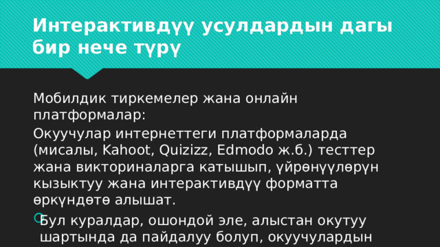 Интерактивдүү усулдардын дагы бир нече түрү   Мобилдик тиркемелер жана онлайн платформалар: Окуучулар интернеттеги платформаларда (мисалы, Kahoot, Quizizz, Edmodo ж.б.) тесттер жана викториналарга катышып, үйрөнүүлөрүн кызыктуу жана интерактивдүү форматта өркүндөтө алышат. Бул куралдар, ошондой эле, алыстан окутуу шартында да пайдалуу болуп, окуучулардын сабакка кызыгуусун сактайт. 