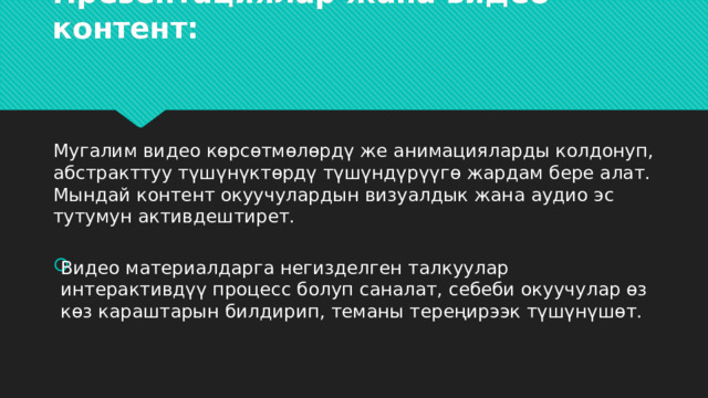 Презентациялар жана видео контент:   Мугалим видео көрсөтмөлөрдү же анимацияларды колдонуп, абстракттуу түшүнүктөрдү түшүндүрүүгө жардам бере алат. Мындай контент окуучулардын визуалдык жана аудио эс тутумун активдештирет. Видео материалдарга негизделген талкуулар интерактивдүү процесс болуп саналат, себеби окуучулар өз көз караштарын билдирип, теманы тереңирээк түшүнүшөт. 