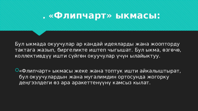 . « Флипчарт» ыкмасы:   Бул ыкмада окуучулар ар кандай идеяларды жана жоопторду тактага жазып, биргеликте иштеп чыгышат. Бул ыкма, өзгөчө, коллективдүү ишти сүйгөн окуучулар үчүн ылайыктуу. «Флипчарт» ыкмасы жеке жана топтук ишти айкалыштырат, бул окуучулардын жана мугалимдин ортосунда жогорку деңгээлдеги өз ара аракеттенүүнү камсыз кылат. 