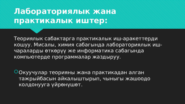 Лабораториялык жана практикалык иштер:   Теориялык сабактарга практикалык иш-аракеттерди кошуу. Мисалы, химия сабагында лабораториялык иш-чараларды өткөрүү же информатика сабагында компьютерде программалар жаздыруу. Окуучулар теорияны жана практикадан алган тажрыйбасын айкалыштырып, чыныгы жашоодо колдонууга үйрөнүшөт. 