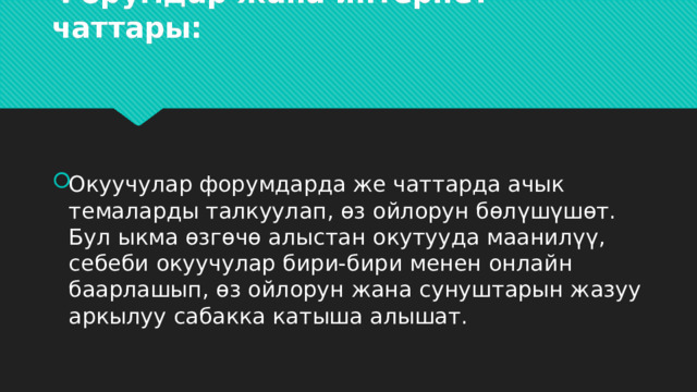 Форумдар жана интернет чаттары:   Окуучулар форумдарда же чаттарда ачык темаларды талкуулап, өз ойлорун бөлүшүшөт. Бул ыкма өзгөчө алыстан окутууда маанилүү, себеби окуучулар бири-бири менен онлайн баарлашып, өз ойлорун жана сунуштарын жазуу аркылуу сабакка катыша алышат. 