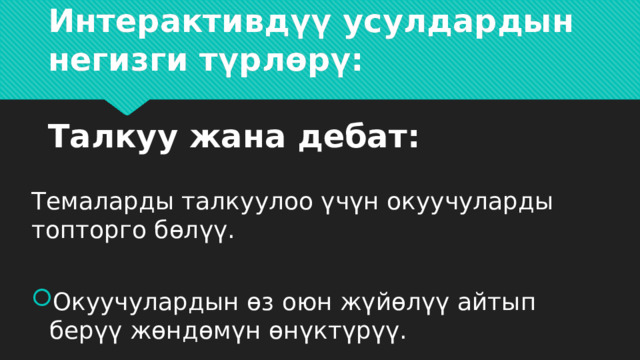                     Интерактивдүү усулдардын негизги түрлөрү:   Талкуу жана дебат: Темаларды талкуулоо үчүн окуучуларды топторго бөлүү. Окуучулардын өз оюн жүйөлүү айтып берүү жөндөмүн өнүктүрүү. 