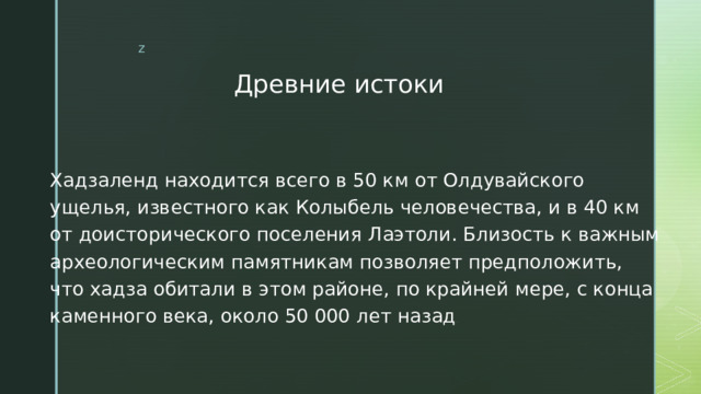 Древние истоки Хадзаленд находится всего в 50 км от Олдувайского ущелья, известного как Колыбель человечества, и в 40 км от доисторического поселения Лаэтоли. Близость к важным археологическим памятникам позволяет предположить, что хадза обитали в этом районе, по крайней мере, с конца каменного века, около 50 000 лет назад . 