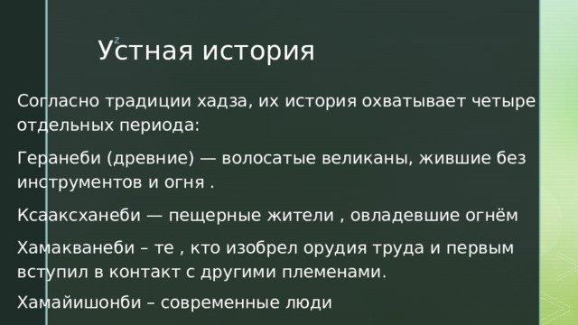 Устная история Согласно традиции хадза, их история охватывает четыре отдельных периода: Геранеби (древние) — волосатые великаны, жившие без инструментов и огня . Ксааксханеби — пещерные жители , овладевшие огнём Хамакванеби – те , кто изобрел орудия труда и первым вступил в контакт с другими племенами. Хамайишонби – современные люди 