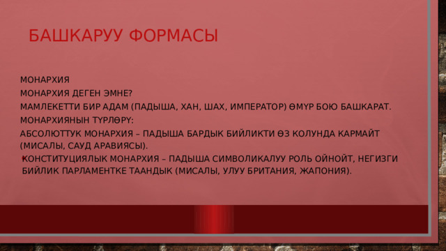 Башкаруу формасы   Монархия Монархия деген эмне? Мамлекетти бир адам (падыша, хан, шах, император) өмүр бою башкарат. Монархиянын түрлөрү: Абсолюттук монархия – падыша бардык бийликти өз колунда кармайт (мисалы, Сауд Аравиясы). Конституциялык монархия – падыша символикалуу роль ойнойт, негизги бийлик парламентке таандык (мисалы, Улуу Британия, Жапония). 