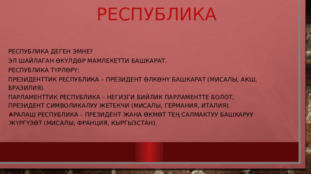  Республика Республика деген эмне? Эл шайлаган өкүлдөр мамлекетти башкарат. Республика түрлөрү: Президенттик республика – президент өлкөнү башкарат (мисалы, АКШ, Бразилия). Парламенттик республика – негизги бийлик парламентте болот, президент символикалуу жетекчи (мисалы, Германия, Италия). Аралаш республика – президент жана өкмөт тең салмактуу башкаруу жүргүзөт (мисалы, Франция, Кыргызстан). 