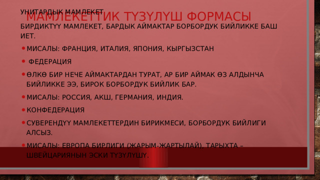 Мамлекеттик түзүлүш формасы   Унитардык мамлекет Бирдиктүү мамлекет, бардык аймактар борбордук бийликке баш иет. Мисалы: Франция, Италия, Япония, Кыргызстан  Федерация Өлкө бир нече аймактардан турат, ар бир аймак өз алдынча бийликке ээ, бирок борбордук бийлик бар. Мисалы: Россия, АКШ, Германия, Индия. Конфедерация Суверендүү мамлекеттердин бирикмеси, борбордук бийлиги алсыз. Мисалы: Европа Бирлиги (жарым-жартылай), тарыхта – Швейцариянын эски түзүлүшү. 