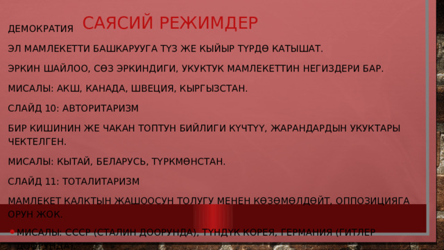 Саясий режимдер   Демократия Эл мамлекетти башкарууга түз же кыйыр түрдө катышат. Эркин шайлоо, сөз эркиндиги, укуктук мамлекеттин негиздери бар. Мисалы: АКШ, Канада, Швеция, Кыргызстан. Слайд 10: Авторитаризм Бир кишинин же чакан топтун бийлиги күчтүү, жарандардын укуктары чектелген. Мисалы: Кытай, Беларусь, Түркмөнстан. Слайд 11: Тоталитаризм Мамлекет калктын жашоосун толугу менен көзөмөлдөйт, оппозицияга орун жок. Мисалы: СССР (Сталин доорунда), Түндүк Корея, Германия (Гитлер доорунда). 