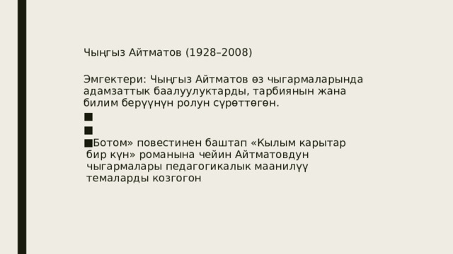 Чыңгыз Айтматов (1928–2008) Эмгектери: Чыңгыз Айтматов өз чыгармаларында адамзаттык баалуулуктарды, тарбиянын жана билим берүүнүн ролун сүрөттөгөн. «Ботом» повестинен баштап «Кылым карытар бир күн» романына чейин Айтматовдун чыгармалары педагогикалык маанилүү темаларды козгогон . 