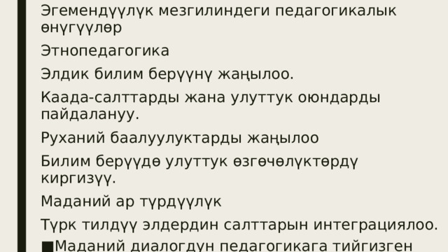 Эгемендүүлүк мезгилиндеги педагогикалык өнүгүүлөр Этнопедагогика Элдик билим берүүнү жаңылоо. Каада-салттарды жана улуттук оюндарды пайдалануу. Руханий баалуулуктарды жаңылоо Билим берүүдө улуттук өзгөчөлүктөрдү киргизүү. Маданий ар түрдүүлүк Түрк тилдүү элдердин салттарын интеграциялоо. Маданий диалогдун педагогикага тийгизген таасири. 