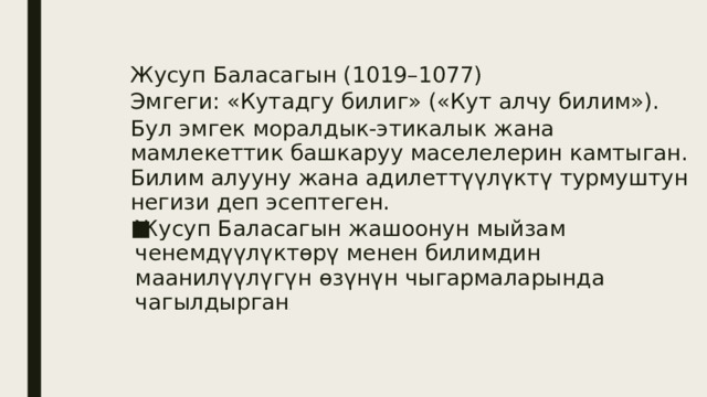 Жусуп Баласагын (1019–1077) Эмгеги: «Кутадгу билиг» («Кут алчу билим»). Бул эмгек моралдык-этикалык жана мамлекеттик башкаруу маселелерин камтыган. Билим алууну жана адилеттүүлүктү турмуштун негизи деп эсептеген. Жусуп Баласагын жашоонун мыйзам ченемдүүлүктөрү менен билимдин маанилүүлүгүн өзүнүн чыгармаларында чагылдырган . 