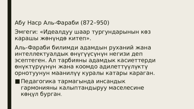 Абу Наср Аль-Фараби (872–950) Эмгеги: «Идеалдуу шаар тургундарынын көз карашы жөнүндө китеп». Аль-Фараби билимди адамдын руханий жана интеллектуалдык өнүгүүсүнүн негизи деп эсептеген. Ал тарбияны адамдык касиеттерди өнүктүрүүнүн жана коомдо адилеттүүлүктү орнотуунун маанилүү куралы катары караган. Педагогика тармагында инсандык гармонияны калыптандыруу маселесине көңүл бурган . 